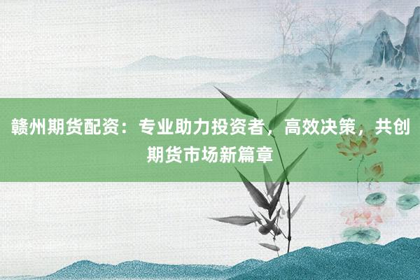 赣州期货配资：专业助力投资者，高效决策，共创期货市场新篇章