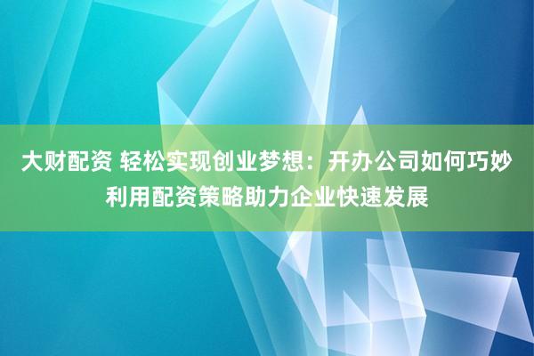 大财配资 轻松实现创业梦想：开办公司如何巧妙利用配资策略助力企业快速发展