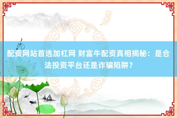 配资网站首选加杠网 财富牛配资真相揭秘：是合法投资平台还是诈骗陷阱？