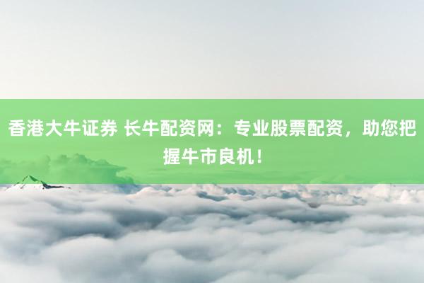 香港大牛证券 长牛配资网：专业股票配资，助您把握牛市良机！