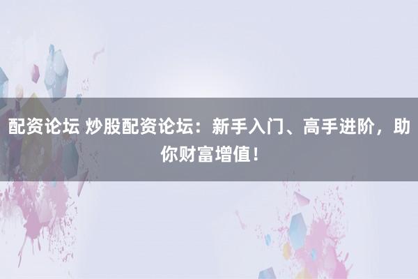 配资论坛 炒股配资论坛：新手入门、高手进阶，助你财富增值！