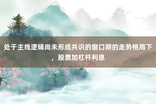 处于主线逻辑尚未形成共识的窗口期的走势格局下，股票加杠杆利息