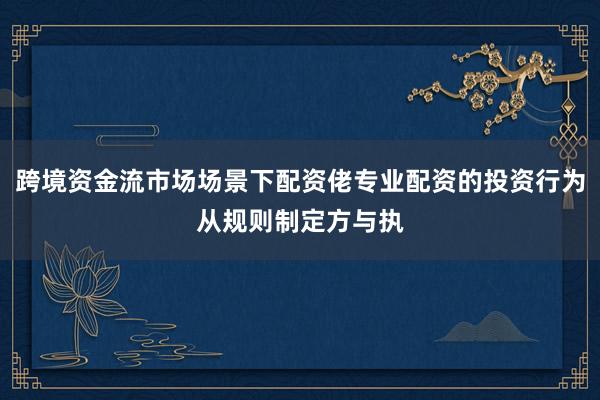 跨境资金流市场场景下配资佬专业配资的投资行为从规则制定方与执