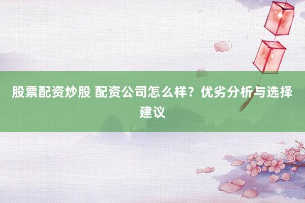 股票配资炒股 配资公司怎么样？优劣分析与选择建议