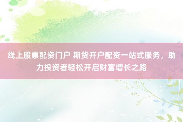 线上股票配资门户 期货开户配资一站式服务，助力投资者轻松开启财富增长之路