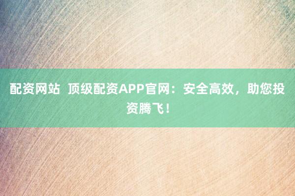 配资网站  顶级配资APP官网：安全高效，助您投资腾飞！