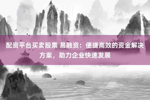 配资平台买卖股票 易融资：便捷高效的资金解决方案，助力企业快速发展