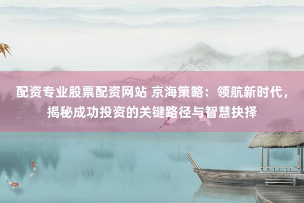 配资专业股票配资网站 京海策略：领航新时代，揭秘成功投资的关键路径与智慧抉择
