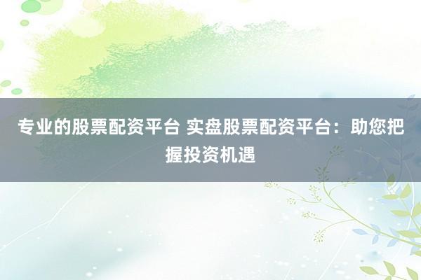 专业的股票配资平台 实盘股票配资平台：助您把握投资机遇
