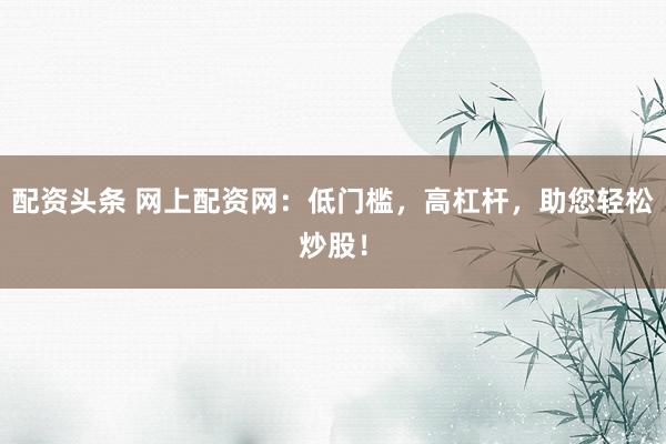 配资头条 网上配资网：低门槛，高杠杆，助您轻松炒股！