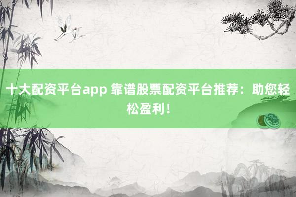 十大配资平台app 靠谱股票配资平台推荐：助您轻松盈利！