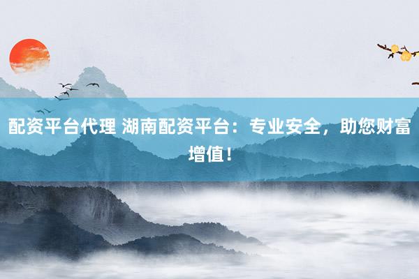 配资平台代理 湖南配资平台：专业安全，助您财富增值！