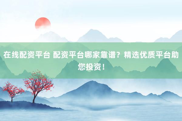 在线配资平台 配资平台哪家靠谱？精选优质平台助您投资！