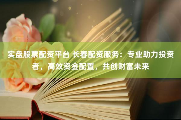 实盘股票配资平台 长春配资服务：专业助力投资者，高效资金配置，共创财富未来
