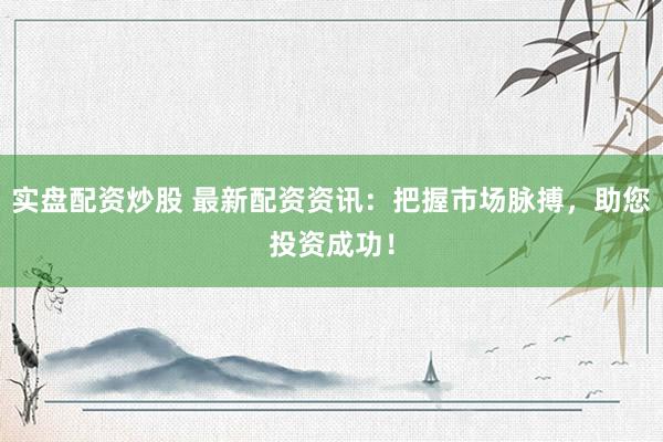 实盘配资炒股 最新配资资讯：把握市场脉搏，助您投资成功！
