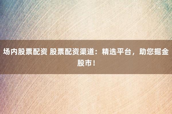 场内股票配资 股票配资渠道：精选平台，助您掘金股市！