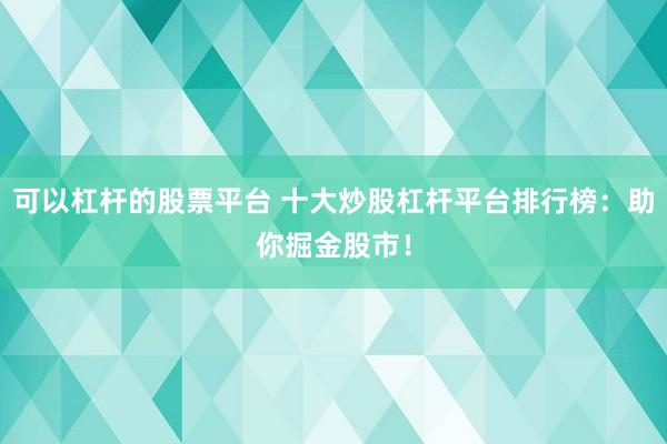 可以杠杆的股票平台 十大炒股杠杆平台排行榜：助你掘金股市！