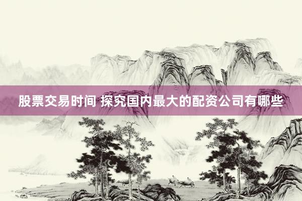 股票交易时间 探究国内最大的配资公司有哪些