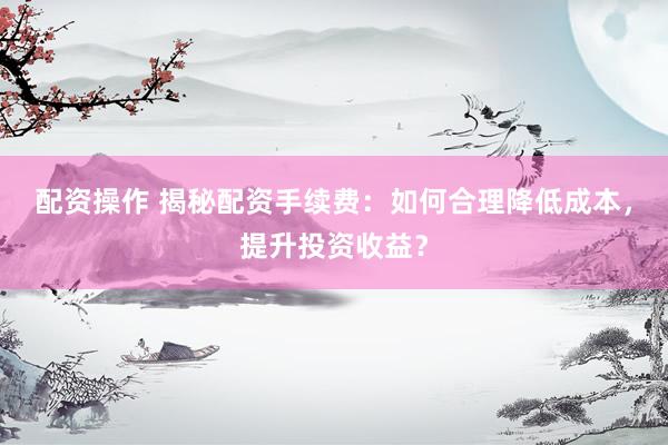 配资操作 揭秘配资手续费：如何合理降低成本，提升投资收益？