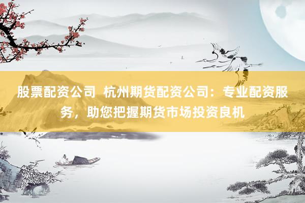 股票配资公司 杭州期货配资公司:专业配资服务,助您把握期货市场投资良机