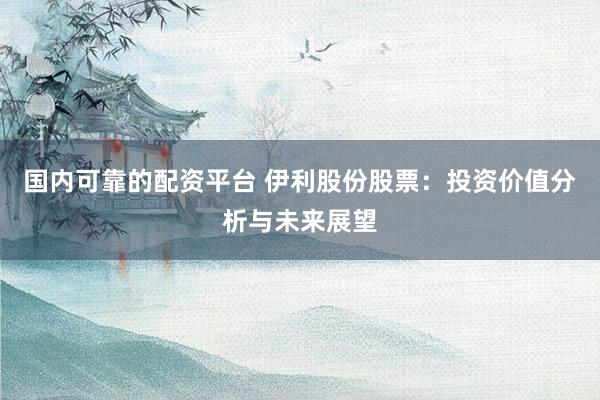国内可靠的配资平台 伊利股份股票：投资价值分析与未来展望