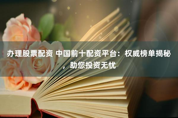 办理股票配资 中国前十配资平台：权威榜单揭秘，助您投资无忧