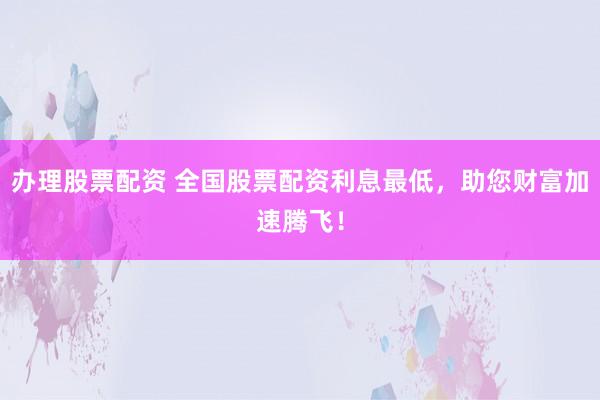 办理股票配资 全国股票配资利息最低，助您财富加速腾飞！