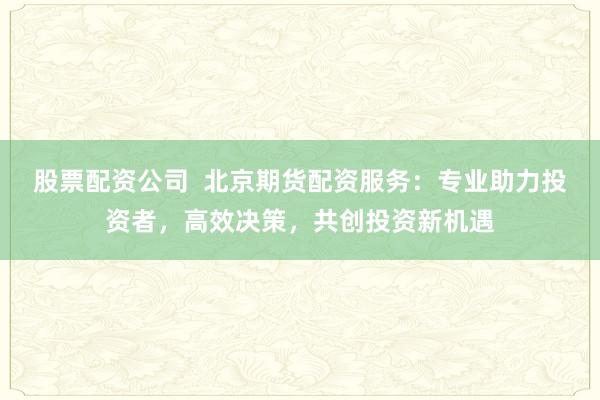 股票配资公司 北京期货配资服务:专业助力投资者,高效决策,共创投资新机遇