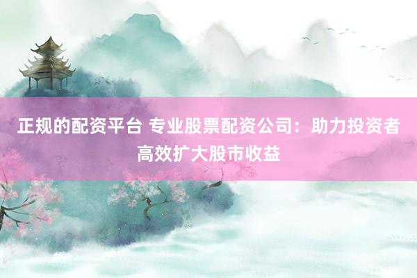 正规的配资平台 专业股票配资公司:助力投资者高效扩大股市收益