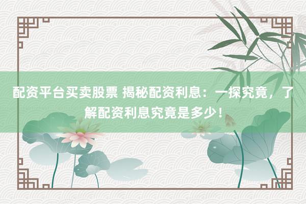 配资平台买卖股票 揭秘配资利息：一探究竟，了解配资利息究竟是多少！
