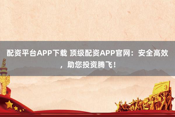 配资平台APP下载 顶级配资APP官网：安全高效，助您投资腾飞！