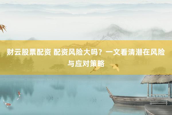 财云股票配资 配资风险大吗？一文看清潜在风险与应对策略