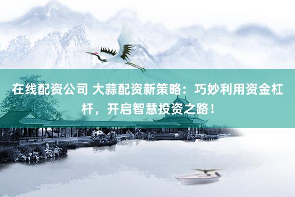 在线配资公司 大蒜配资新策略：巧妙利用资金杠杆，开启智慧投资之路！