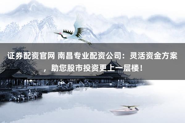 证券配资官网 南昌专业配资公司：灵活资金方案，助您股市投资更上一层楼！