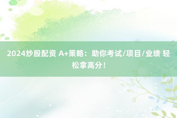 2024炒股配资 A+策略：助你考试/项目/业绩 轻松拿高分！