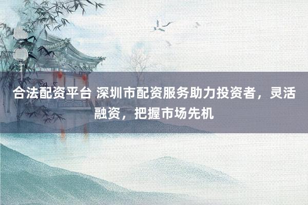 合法配资平台 深圳市配资服务助力投资者，灵活融资，把握市场先机
