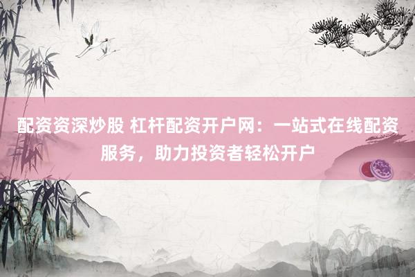 配资资深炒股 杠杆配资开户网：一站式在线配资服务，助力投资者轻松开户