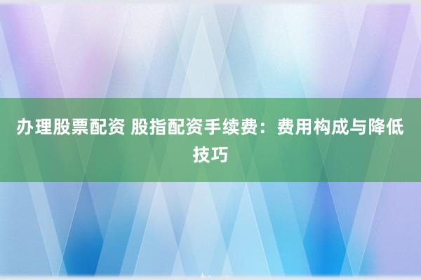 办理股票配资 股指配资手续费：费用构成与降低技巧