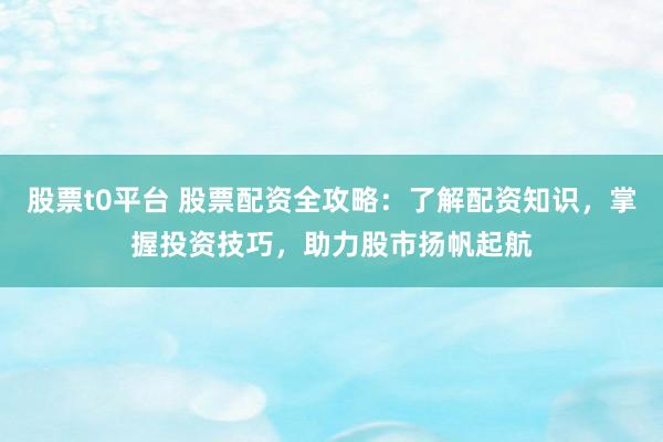 股票t0平台 股票配资全攻略：了解配资知识，掌握投资技巧，助力股市扬帆起航