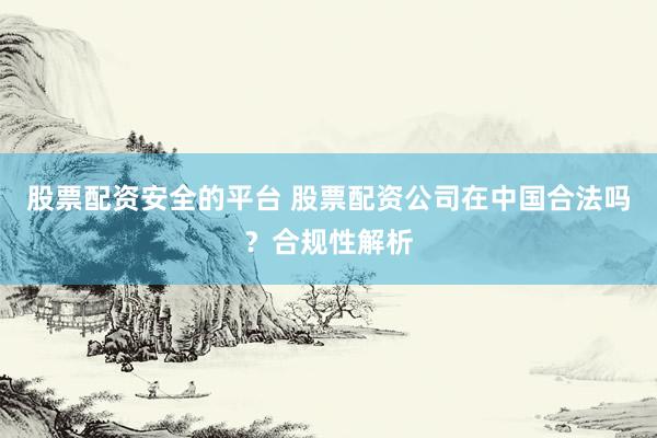 股票配资安全的平台 股票配资公司在中国合法吗？合规性解析