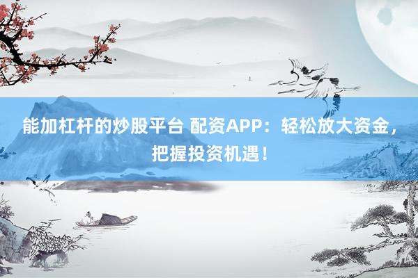 能加杠杆的炒股平台 配资APP：轻松放大资金，把握投资机遇！