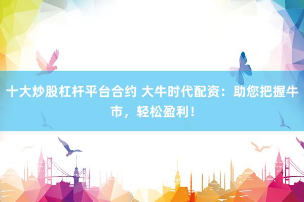 十大炒股杠杆平台合约 大牛时代配资：助您把握牛市，轻松盈利！