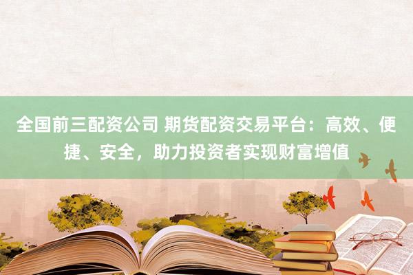 全国前三配资公司 期货配资交易平台：高效、便捷、安全，助力投资者实现财富增值