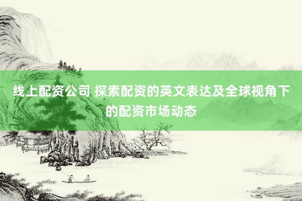 线上配资公司 探索配资的英文表达及全球视角下的配资市场动态