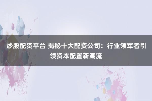 炒股配资平台 揭秘十大配资公司：行业领军者引领资本配置新潮流