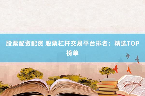 股票配资配资 股票杠杆交易平台排名：精选TOP榜单