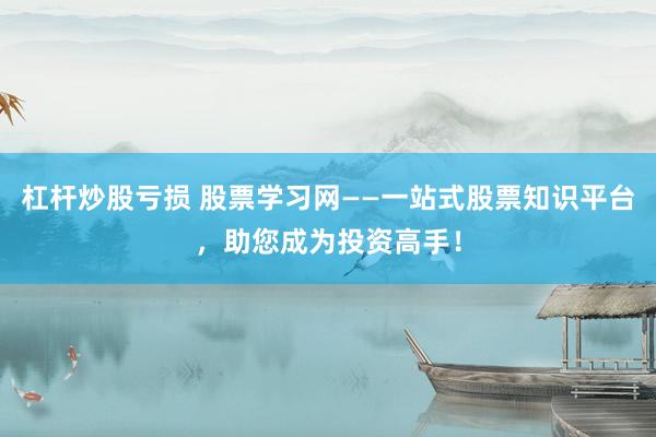 杠杆炒股亏损 股票学习网——一站式股票知识平台，助您成为投资高手！