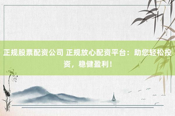 正规股票配资公司 正规放心配资平台：助您轻松投资，稳健盈利！