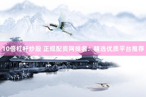 10倍杠杆炒股 正规配资网排名：精选优质平台推荐