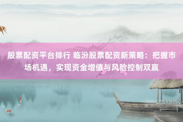 股票配资平台排行 临汾股票配资新策略:把握市场机遇,实现资金增值与风险控制双赢